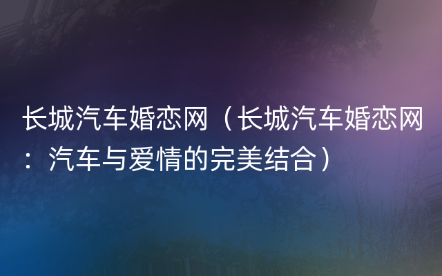 长城汽车婚恋网（长城汽车婚恋网：汽车与爱情的完美结合）