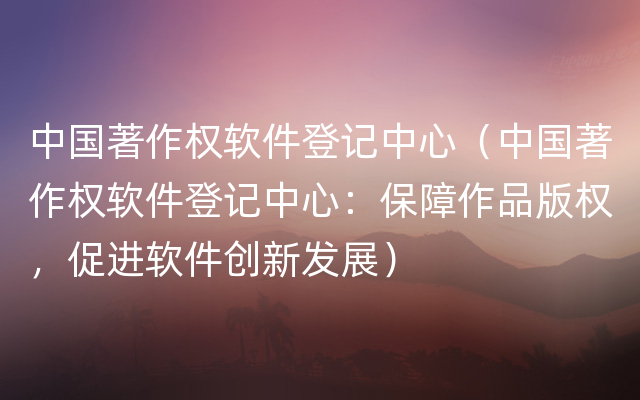 中国著作权软件登记中心（中国著作权软件登记中心：保障作品版权，促进软件创新发展）