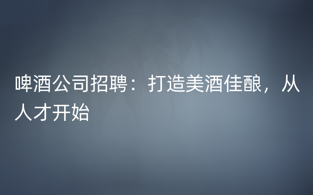 啤酒公司招聘：打造美酒佳酿，从人才开始