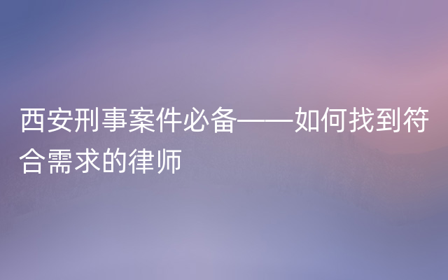 西安刑事案件必备——如何找到符合需求的律师