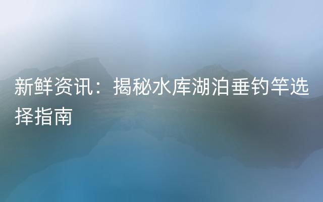 新鲜资讯：揭秘水库湖泊垂钓竿选择指南