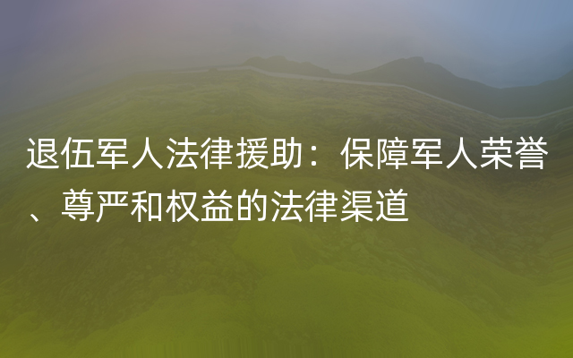 退伍军人法律援助：保障军人荣誉、尊严和权益的法律渠道