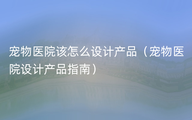 宠物医院该怎么设计产品（宠物医院设计产品指南）