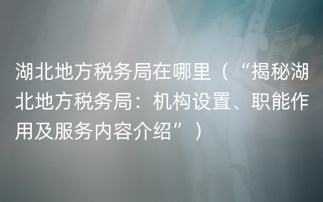 湖北地方税务局在哪里（“揭秘湖北地方税务局：机构设置、职能作用及服务内容介绍”）