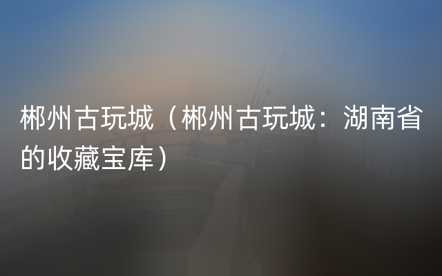 郴州古玩城（郴州古玩城：湖南省的收藏宝库）