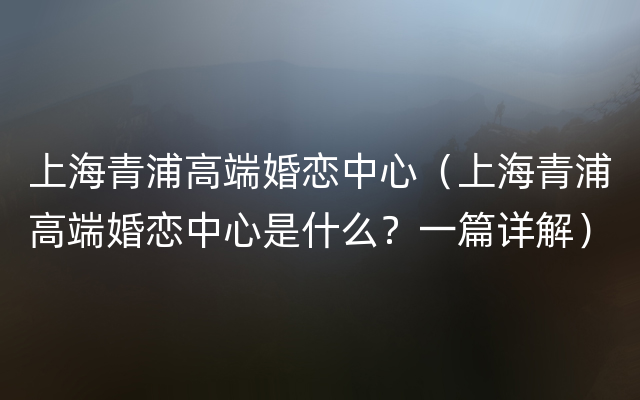 上海青浦高端婚恋中心（上海青浦高端婚恋中心是什么？一篇详解）