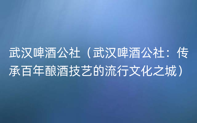 武汉啤酒公社（武汉啤酒公社：传承百年酿酒技艺的流行文化之城）