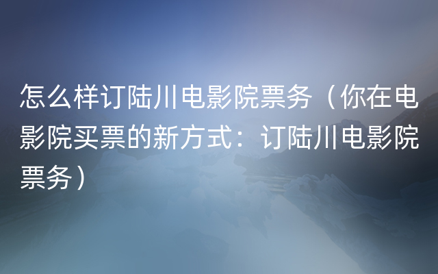 怎么样订陆川电影院票务（你在电影院买票的新方式：订陆川电影院票务）