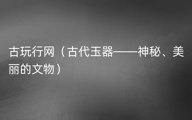 古玩行网（古代玉器——神秘、美丽的文物）