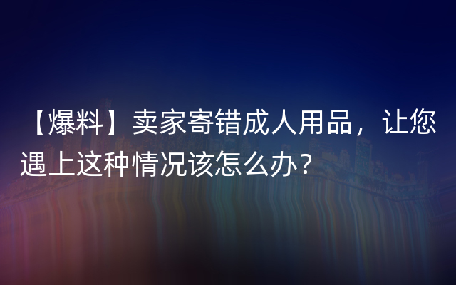 【爆料】卖家寄错成人用品，让您遇上这种情况该怎么办？