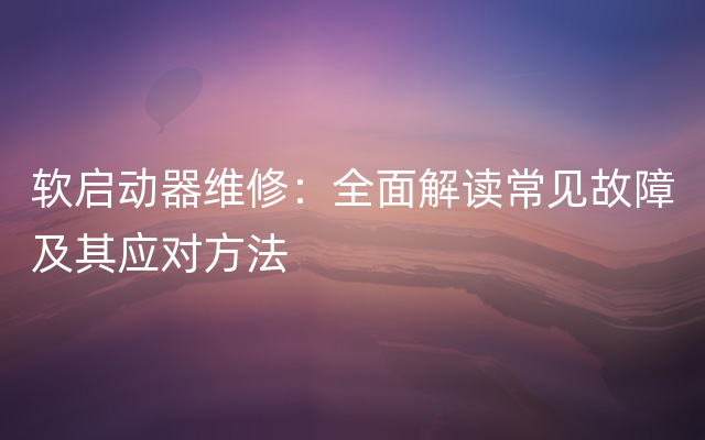 软启动器维修：全面解读常见故障及其应对方法