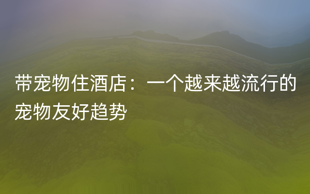 带宠物住酒店：一个越来越流行的宠物友好趋势