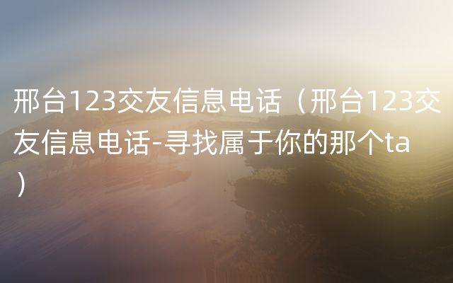 邢台123交友信息电话（邢台123交友信息电话-寻找属于你的那个ta）