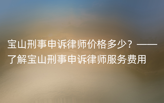 宝山刑事申诉律师价格多少？——了解宝山刑事申诉律师服务费用