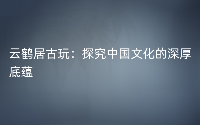 云鹤居古玩：探究中国文化的深厚底蕴