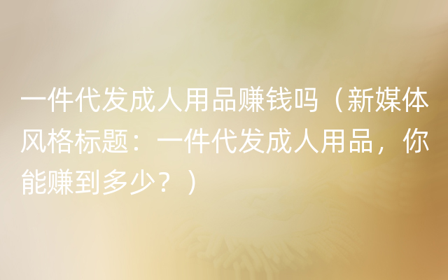 一件代发成人用品赚钱吗（新媒体风格标题：一件代发成人用品，你能赚到多少？）