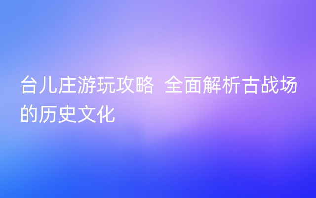 台儿庄游玩攻略  全面解析古战场的历史文化