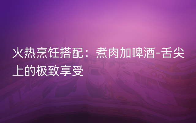 火热烹饪搭配：煮肉加啤酒-舌尖上的极致享受