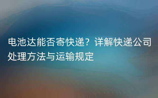 电池达能否寄快递？详解快递公司处理方法与运输规定