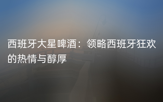 西班牙大星啤酒：领略西班牙狂欢的热情与醇厚