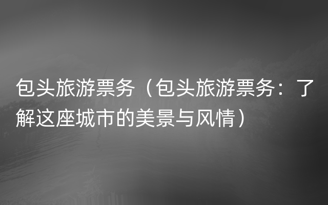 包头旅游票务（包头旅游票务：了解这座城市的美景与风情）