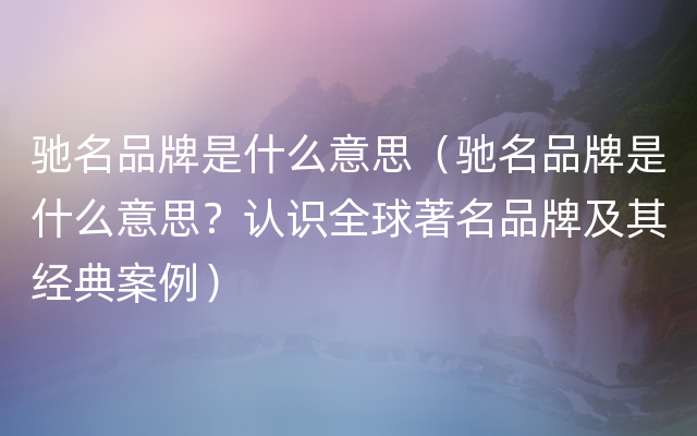 驰名品牌是什么意思（驰名品牌是什么意思？认识全球著名品牌及其经典案例）