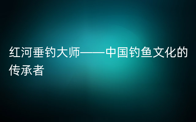 红河垂钓大师——中国钓鱼文化的传承者