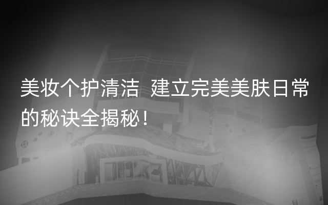 美妆个护清洁  建立完美美肤日常的秘诀全揭秘！