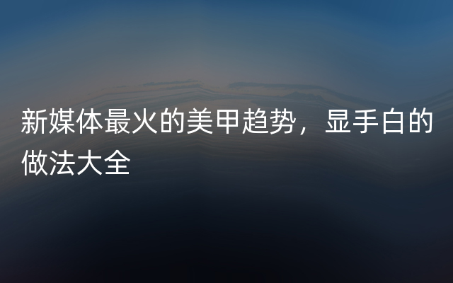 新媒体最火的美甲趋势，显手白的做法大全