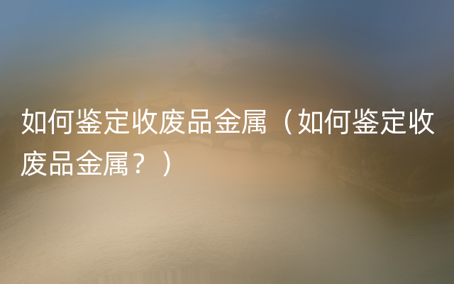 如何鉴定收废品金属（如何鉴定收废品金属？）