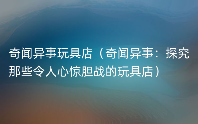 奇闻异事玩具店（奇闻异事：探究那些令人心惊胆战的玩具店）