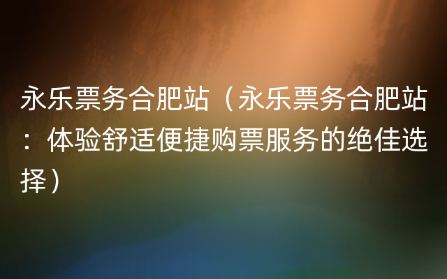 永乐票务合肥站（永乐票务合肥站：体验舒适便捷购票服务的绝佳选择）