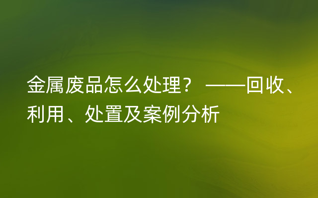 金属废品怎么处理？ ——回收、利用、处置及案例分析