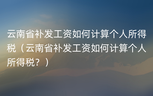 云南省补发工资如何计算个人所得税（云南省补发工资如何计算个人所得税？）