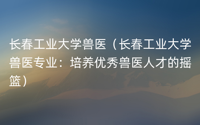 长春工业大学兽医（长春工业大学兽医专业：培养优秀兽医人才的摇篮）