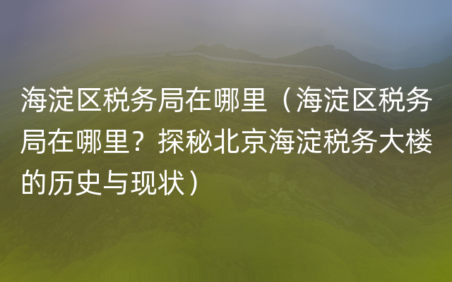 海淀区税务局在哪里（海淀区税务局在哪里？探秘北京海淀税务大楼的历史与现状）