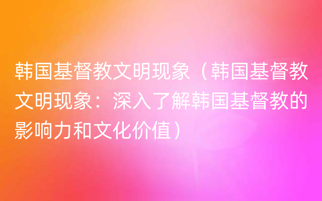 韩国基督教文明现象（韩国基督教文明现象：深入了解韩国基督教的影响力和文化价值）