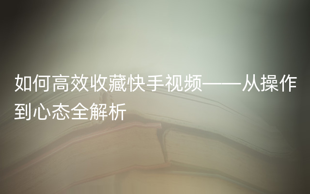 如何高效收藏快手视频——从操作到心态全解析