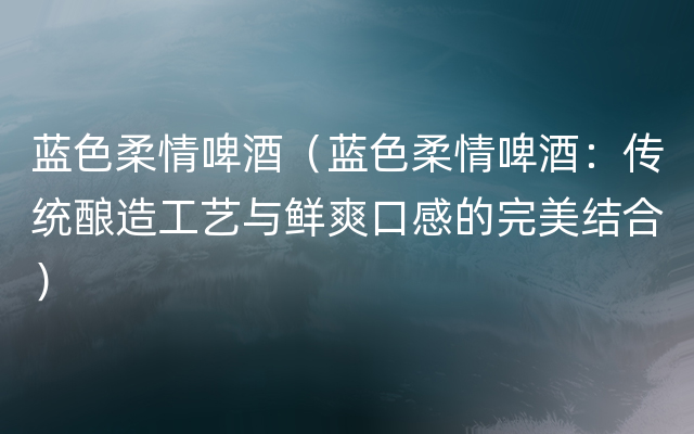 蓝色柔情啤酒（蓝色柔情啤酒：传统酿造工艺与鲜爽口感的完美结合）