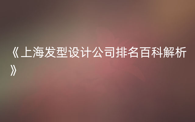 《上海发型设计公司排名百科解析》