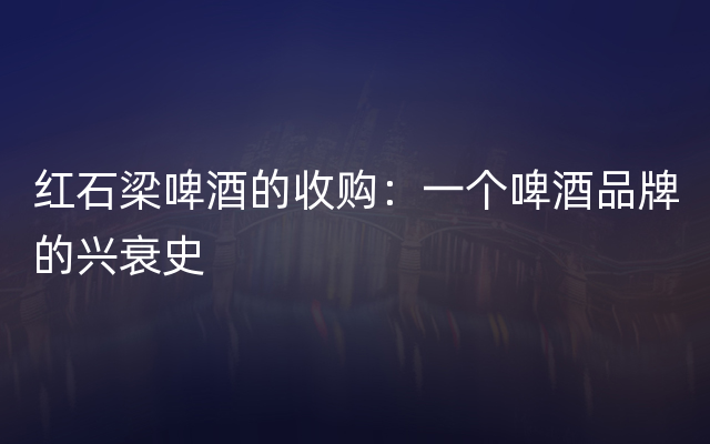 红石梁啤酒的收购：一个啤酒品牌的兴衰史