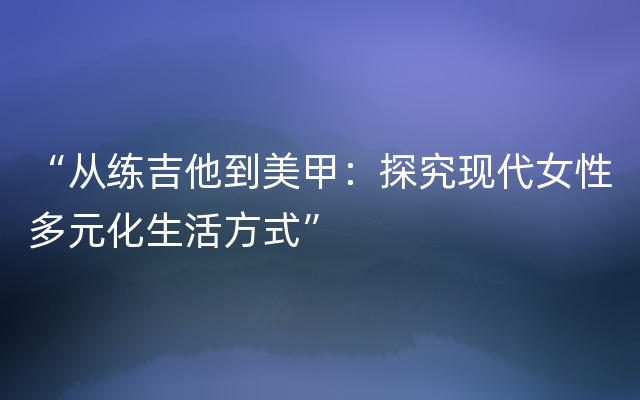 “从练吉他到美甲：探究现代女性多元化生活方式”