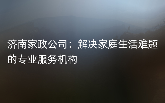 济南家政公司：解决家庭生活难题的专业服务机构