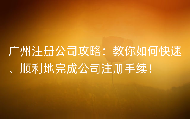 广州注册公司攻略：教你如何快速、顺利地完成公司注册手续！