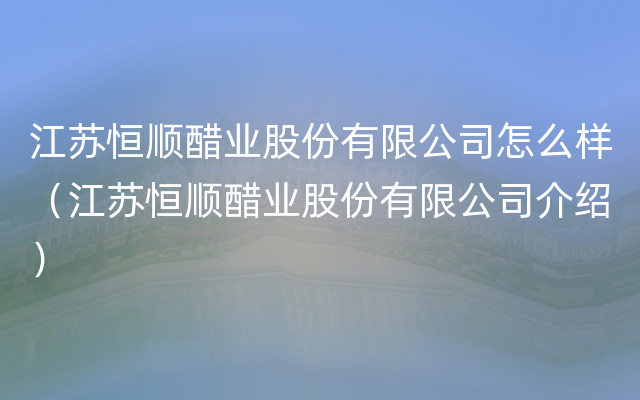 江苏恒顺醋业股份有限公司怎么样（江苏恒顺醋业股份有限公司介绍）