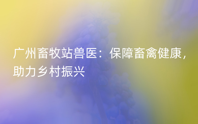 广州畜牧站兽医：保障畜禽健康，助力乡村振兴