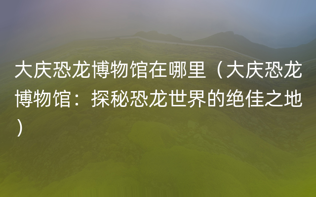 大庆恐龙博物馆在哪里（大庆恐龙博物馆：探秘恐龙世界的绝佳之地）