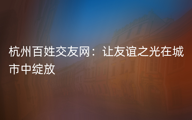 杭州百姓交友网：让友谊之光在城市中绽放