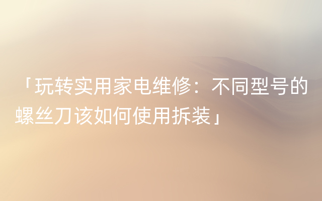 「玩转实用家电维修：不同型号的螺丝刀该如何使用拆装」