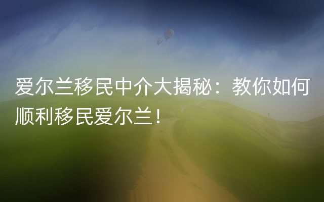 爱尔兰移民中介大揭秘：教你如何顺利移民爱尔兰！